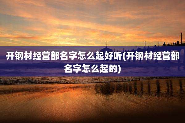 开钢材经营部名字怎么起好听(开钢材经营部名字怎么起的)
