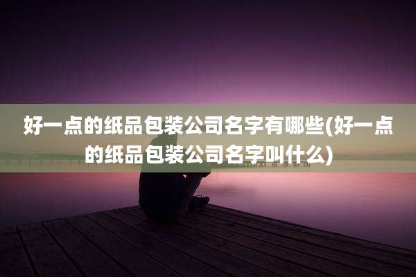 好一点的纸品包装公司名字有哪些(好一点的纸品包装公司名字叫什么)