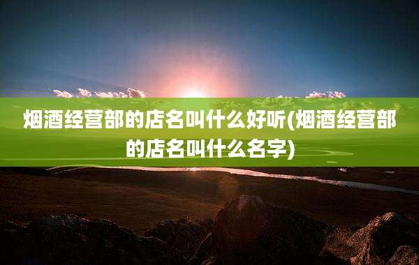 烟酒经营部的店名叫什么好听(烟酒经营部的店名叫什么名字)