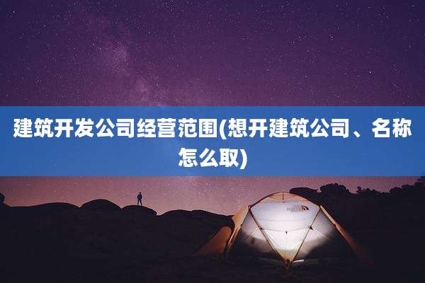 建筑开发公司经营范围(想开建筑公司、名称怎么取)