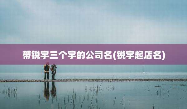 带锐字三个字的公司名(锐字起店名)