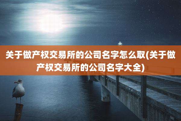 关于做产权交易所的公司名字怎么取(关于做产权交易所的公司名字大全)