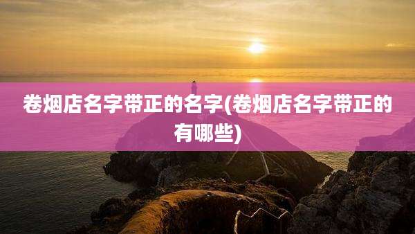 卷烟店名字带正的名字(卷烟店名字带正的有哪些)