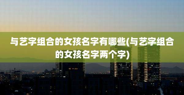 与艺字组合的女孩名字有哪些(与艺字组合的女孩名字两个字)
