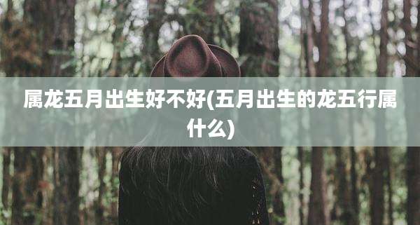 属龙五月出生好不好(五月出生的龙五行属什么)