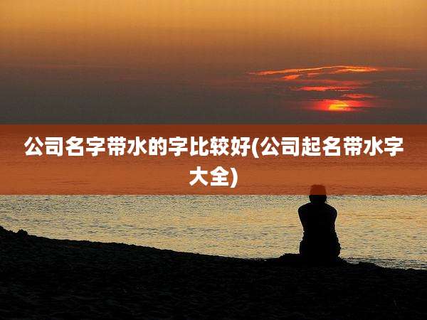 公司名字带水的字比较好(公司起名带水字大全)
