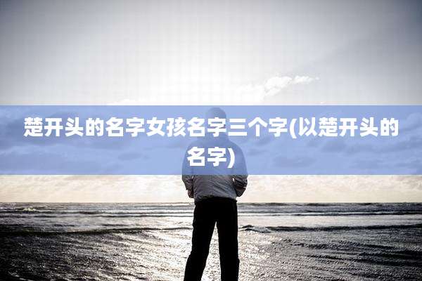 楚开头的名字女孩名字三个字(以楚开头的名字)