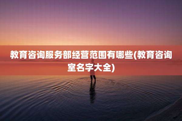教育咨询服务部经营范围有哪些(教育咨询室名字大全)