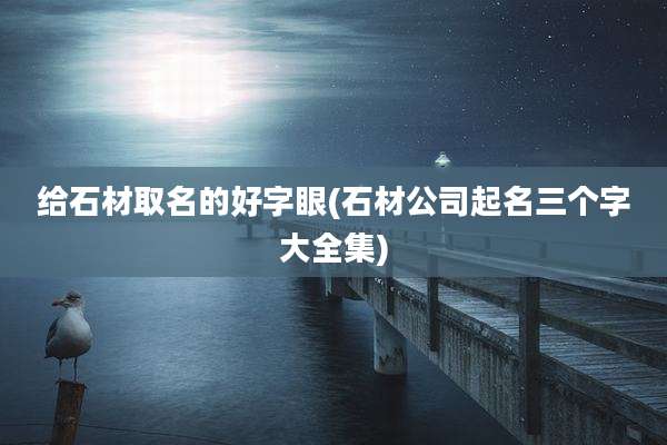 给石材取名的好字眼(石材公司起名三个字大全集)