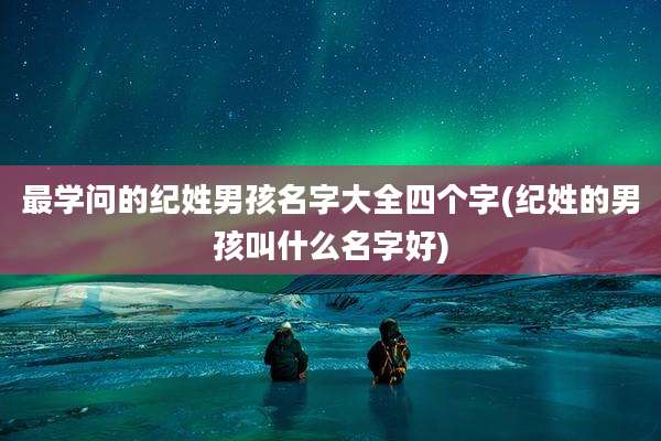 最学问的纪姓男孩名字大全四个字(纪姓的男孩叫什么名字好)