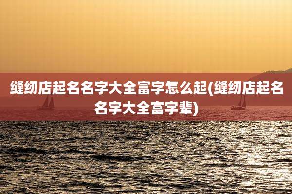 缝纫店起名名字大全富字怎么起(缝纫店起名名字大全富字辈)