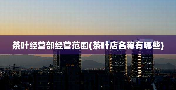 茶叶经营部经营范围(茶叶店名称有哪些)