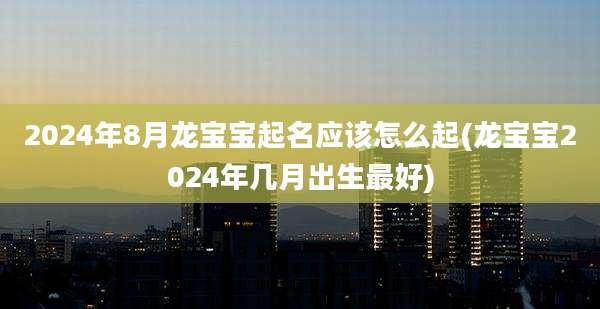 2024年8月龙宝宝起名应该怎么起(龙宝宝2024年几月出生最好)