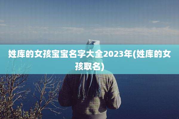 姓库的女孩宝宝名字大全2023年(姓库的女孩取名)