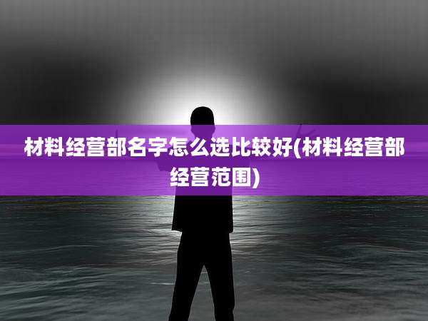 材料经营部名字怎么选比较好(材料经营部经营范围)