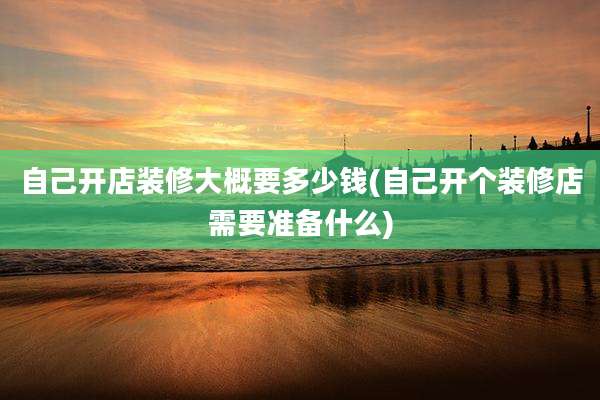自己开店装修大概要多少钱(自己开个装修店需要准备什么)