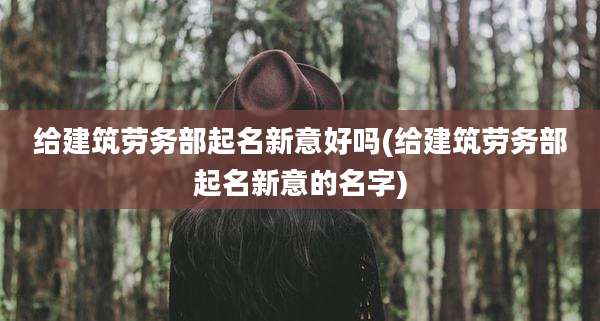 给建筑劳务部起名新意好吗(给建筑劳务部起名新意的名字)
