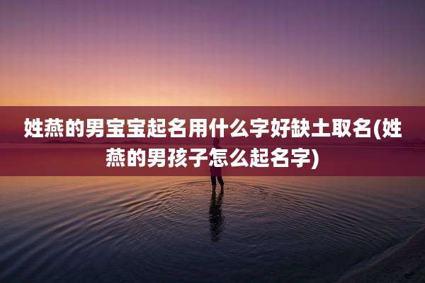 姓燕的男宝宝起名用什么字好缺土取名(姓燕的男孩子怎么起名字)
