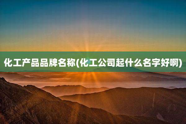 化工产品品牌名称(化工公司起什么名字好啊)