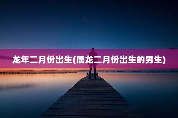 龙年二月份出生(属龙二月份出生的男生)