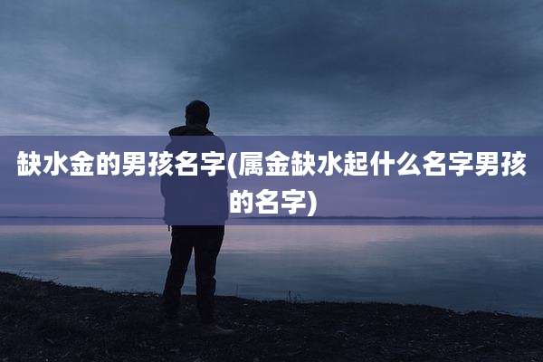 缺水金的男孩名字(属金缺水起什么名字男孩的名字)