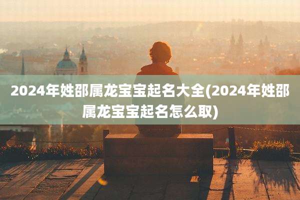 2024年姓邵属龙宝宝起名大全(2024年姓邵属龙宝宝起名怎么取)