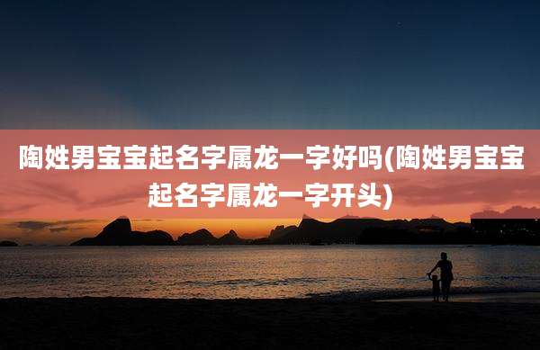 陶姓男宝宝起名字属龙一字好吗(陶姓男宝宝起名字属龙一字开头)