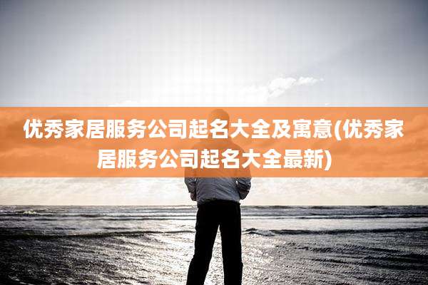 优秀家居服务公司起名大全及寓意(优秀家居服务公司起名大全最新)