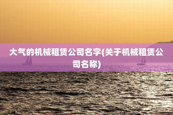 大气的机械租赁公司名字(关于机械租赁公司名称)