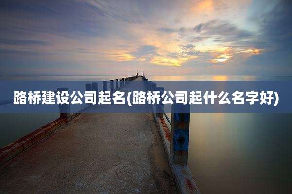 路桥建设公司起名(路桥公司起什么名字好)