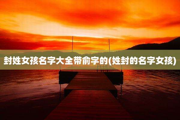 封姓女孩名字大全带俞字的(姓封的名字女孩)