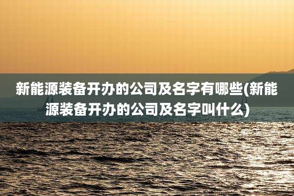 新能源装备开办的公司及名字有哪些(新能源装备开办的公司及名字叫什么)