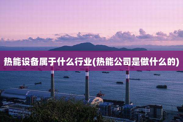 热能设备属于什么行业(热能公司是做什么的)