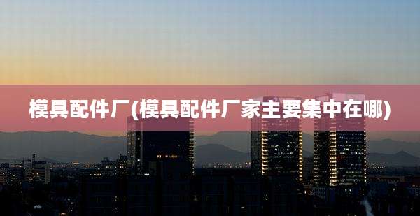 模具配件厂(模具配件厂家主要集中在哪)