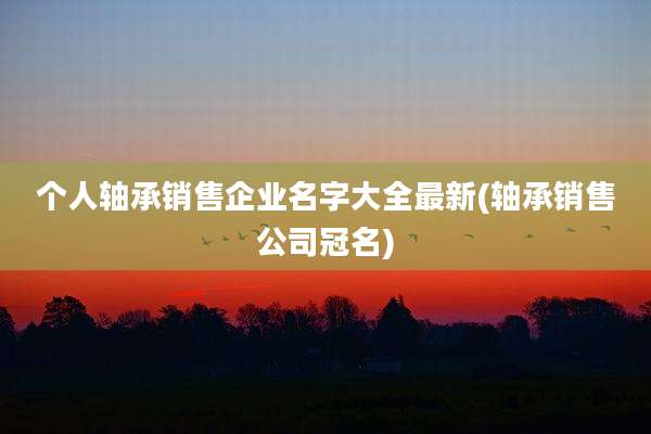 个人轴承销售企业名字大全最新(轴承销售公司冠名)