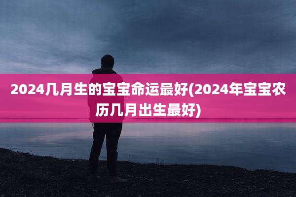 2024几月生的宝宝命运最好(2024年宝宝农历几月出生最好)