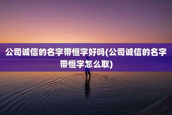 公司诚信的名字带恒字好吗(公司诚信的名字带恒字怎么取)