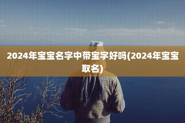 2024年宝宝名字中带宝字好吗(2024年宝宝取名)