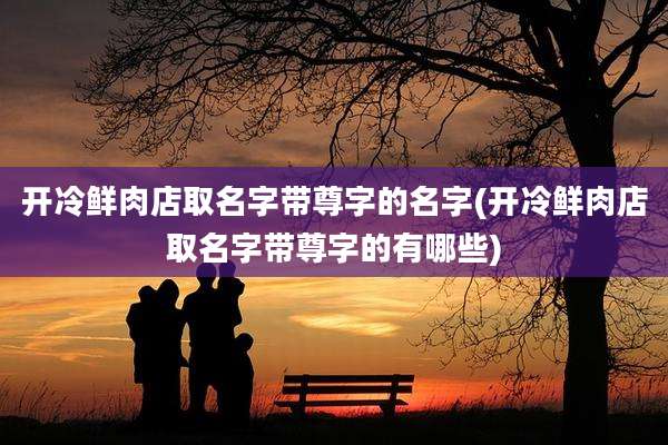 开冷鲜肉店取名字带尊字的名字(开冷鲜肉店取名字带尊字的有哪些)