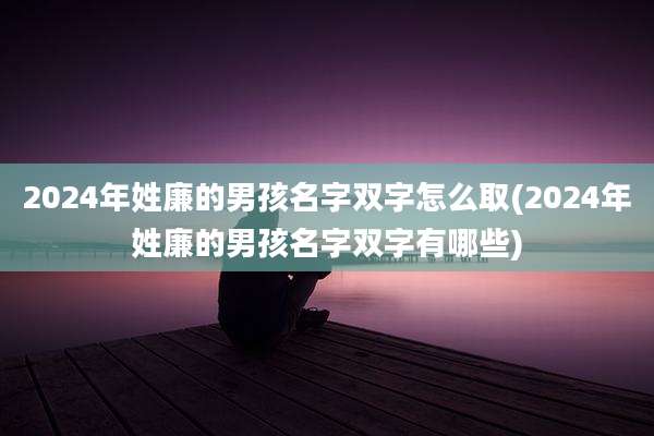 2024年姓廉的男孩名字双字怎么取(2024年姓廉的男孩名字双字有哪些)