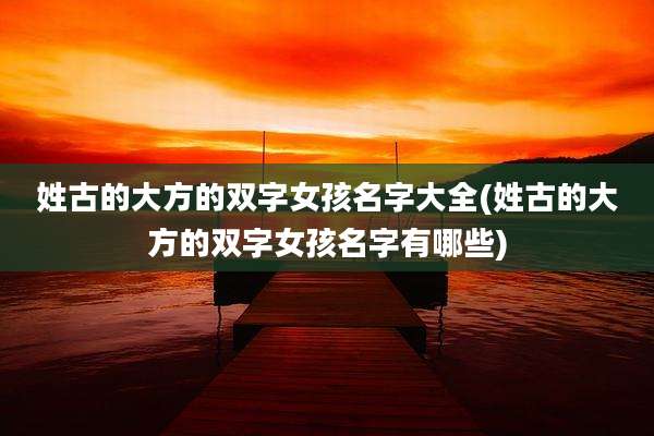 姓古的大方的双字女孩名字大全(姓古的大方的双字女孩名字有哪些)