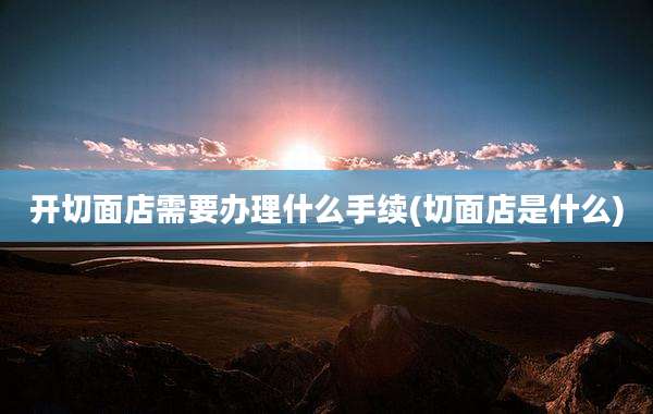 开切面店需要办理什么手续(切面店是什么)