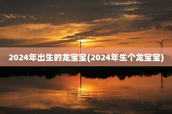 2024年出生的龙宝宝(2024年生个龙宝宝)