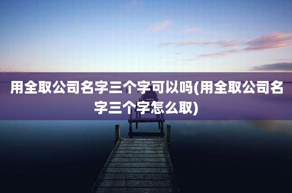 用全取公司名字三个字可以吗(用全取公司名字三个字怎么取)