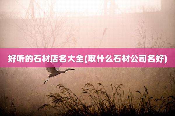 好听的石材店名大全(取什么石材公司名好)