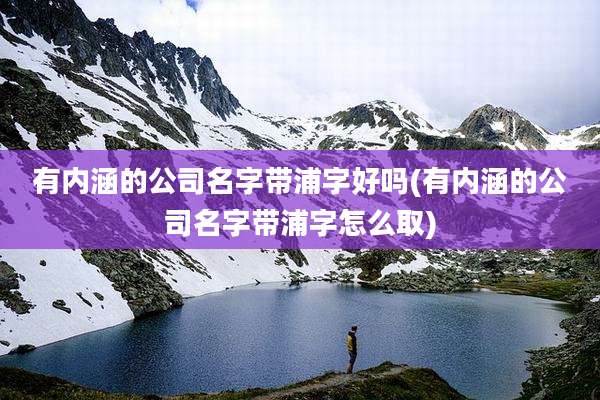 有内涵的公司名字带浦字好吗(有内涵的公司名字带浦字怎么取)