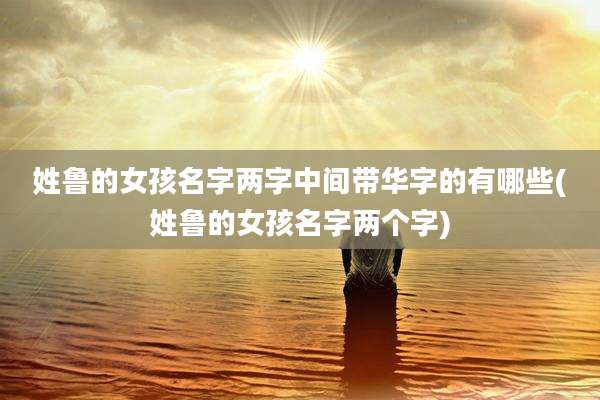 姓鲁的女孩名字两字中间带华字的有哪些(姓鲁的女孩名字两个字)