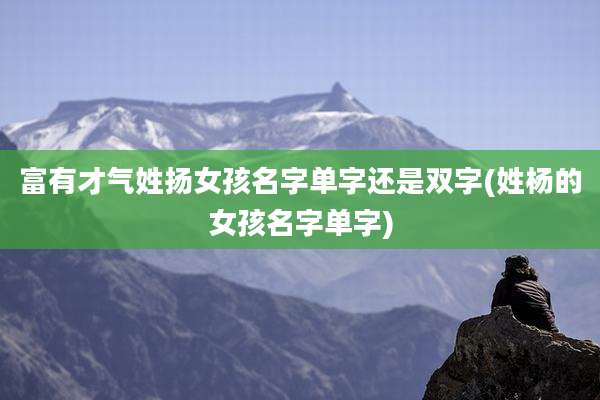 富有才气姓扬女孩名字单字还是双字(姓杨的女孩名字单字)