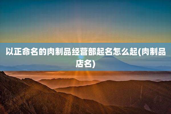 以正命名的肉制品经营部起名怎么起(肉制品店名)