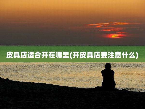 皮具店适合开在哪里(开皮具店要注意什么)